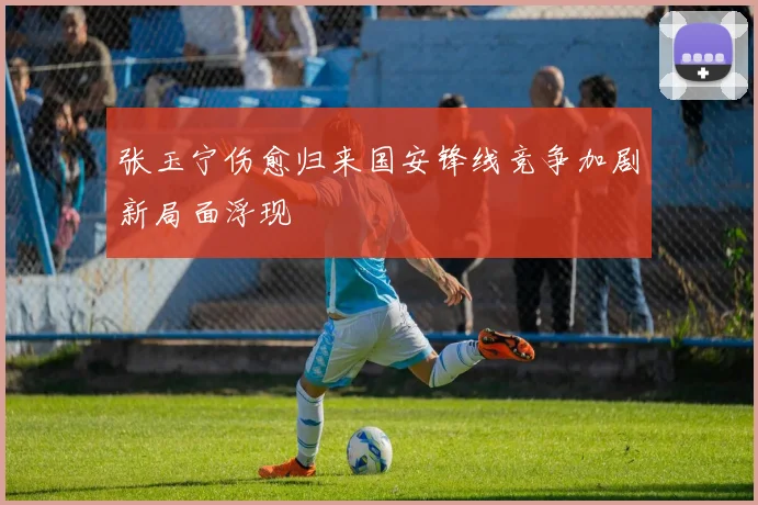 张玉宁伤愈归来国安锋线竞争加剧新局面浮现